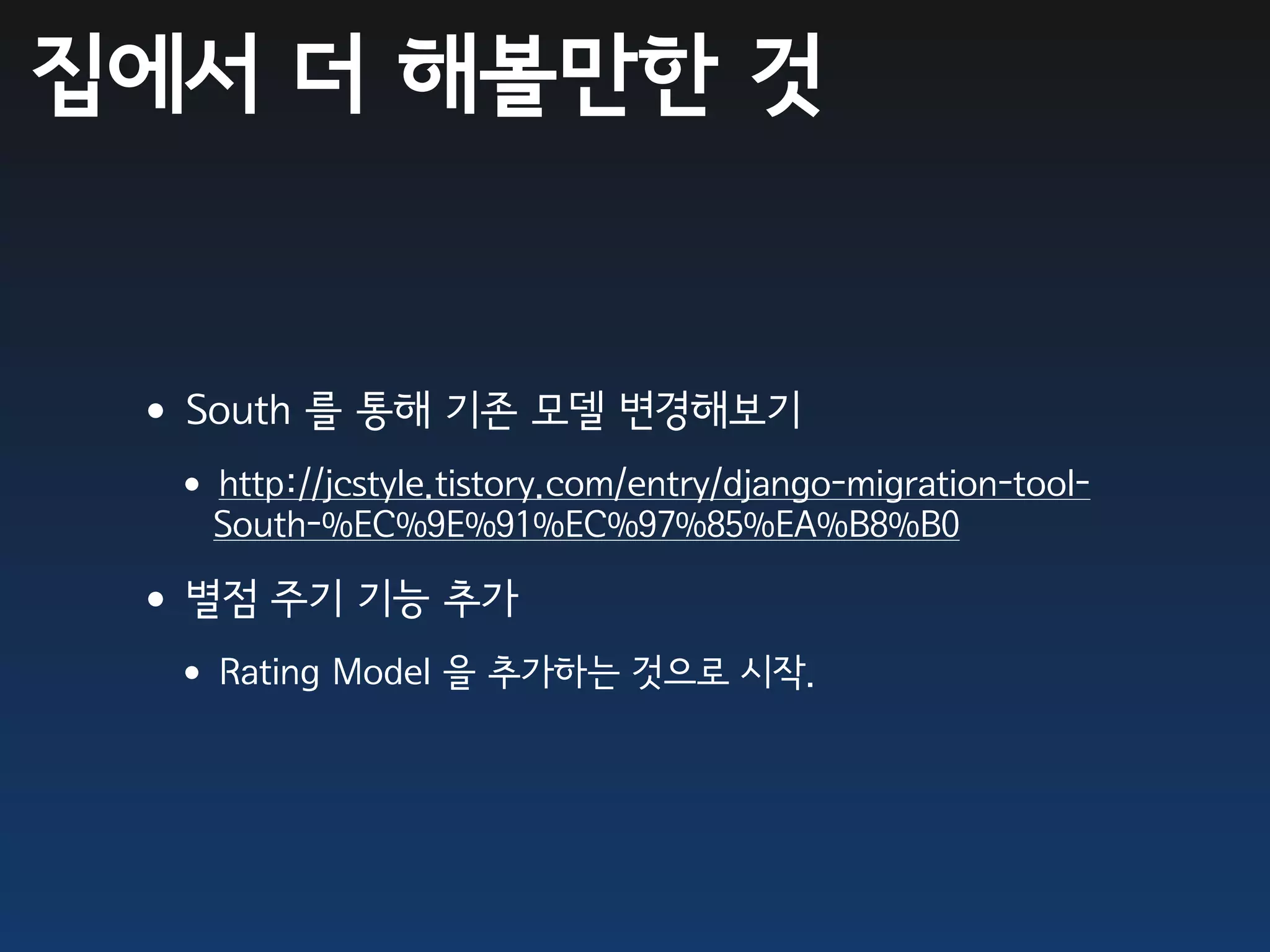 집에서 더 해볼만한 것


 •South 를 통해 기존 모델 변경해보기
  •http://jcstyle.tistory.com/entry/django-migration-tool-
    South-%EC%9E%91%EC%97%85%EA%B8%B0

 •별점 주기 기능 추가
  •Rating Model 을 추가하는 것으로 시작.
 