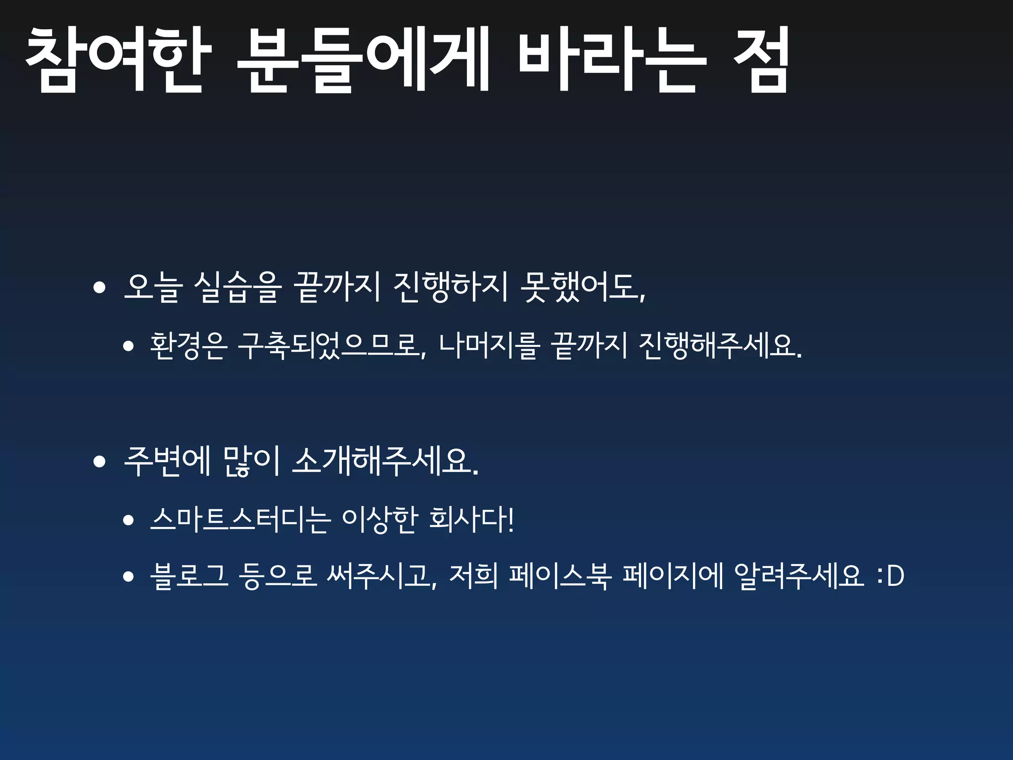 참여한 분들에게 바라는 점


•오늘 실습을 끝까지 진행하지 못했어도,
 •환경은 구축되었으므로, 나머지를 끝까지 진행해주세요.

•주변에 많이 소개해주세요.
 •스마트스터디는 이상한 회사다!
 •블로그 등으로 써주시고, 저희 페이스북 페이지에 알려주세요 :D
 