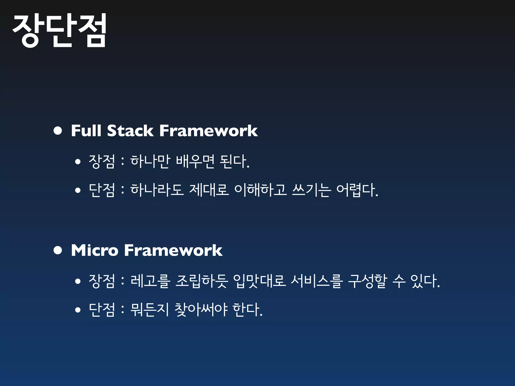 장단점

 • Full Stack Framework
  •장점 : 하나만 배우면 된다.
  •단점 : 하나라도 제대로 이해하고 쓰기는 어렵다.

 • Micro Framework
  •장점 : 레고를 조립하듯 입맛대로 서비스를 구성할 수 있다.
  •단점 : 뭐든지 찾아써야 한다.
 