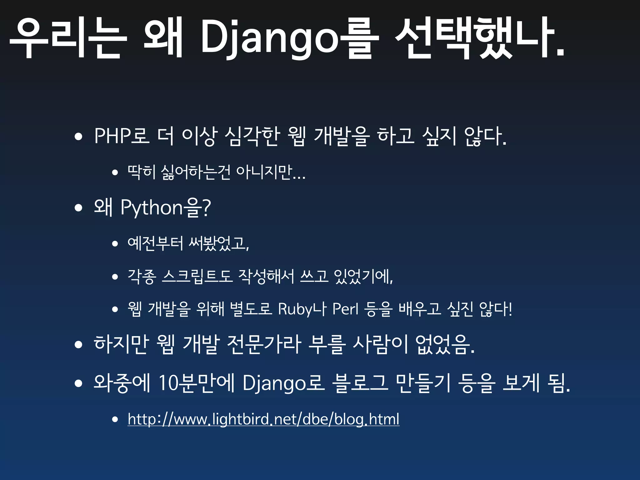 우리는 왜 Django를 선택했나.

 •PHP로 더 이상 심각한 웹 개발을 하고 싶지 않다.
   • 딱히 싫어하는건 아니지만...
 •왜 Python을?
   • 예전부터 써봤었고,
   • 각종 스크립트도 작성해서 쓰고 있었기에,
   • 웹 개발을 위해 별도로 Ruby나 Perl 등을 배우고 싶진 않다!
 •하지만 웹 개발 전문가라 부를 사람이 없었음.
 •와중에 10분만에 Django로 블로그 만들기 등을 보게 됨.
   • http://www.lightbird.net/dbe/blog.html
 