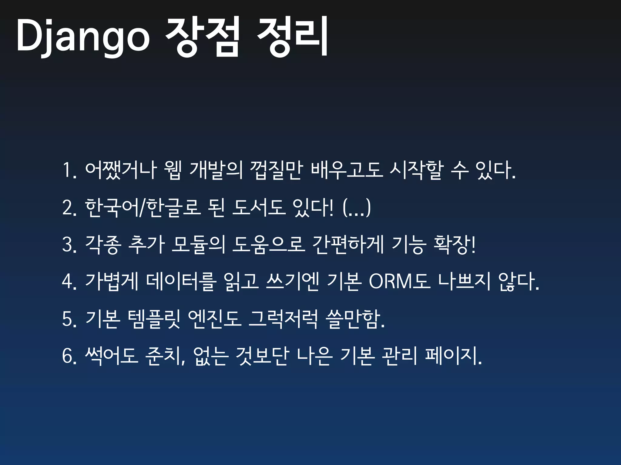Django 장점 정리

 1. 어쨌거나 웹 개발의 껍질만 배우고도 시작할 수 있다.
 2. 한국어/한글로 된 도서도 있다! (...)
 3. 각종 추가 모듈의 도움으로 간편하게 기능 확장!
 4. 가볍게 데이터를 읽고 쓰기엔 기본 ORM도 나쁘지 않다.
 5. 기본 템플릿 엔진도 그럭저럭 쓸만함.
 6. 썩어도 준치, 없는 것보단 나은 기본 관리 페이지.
 