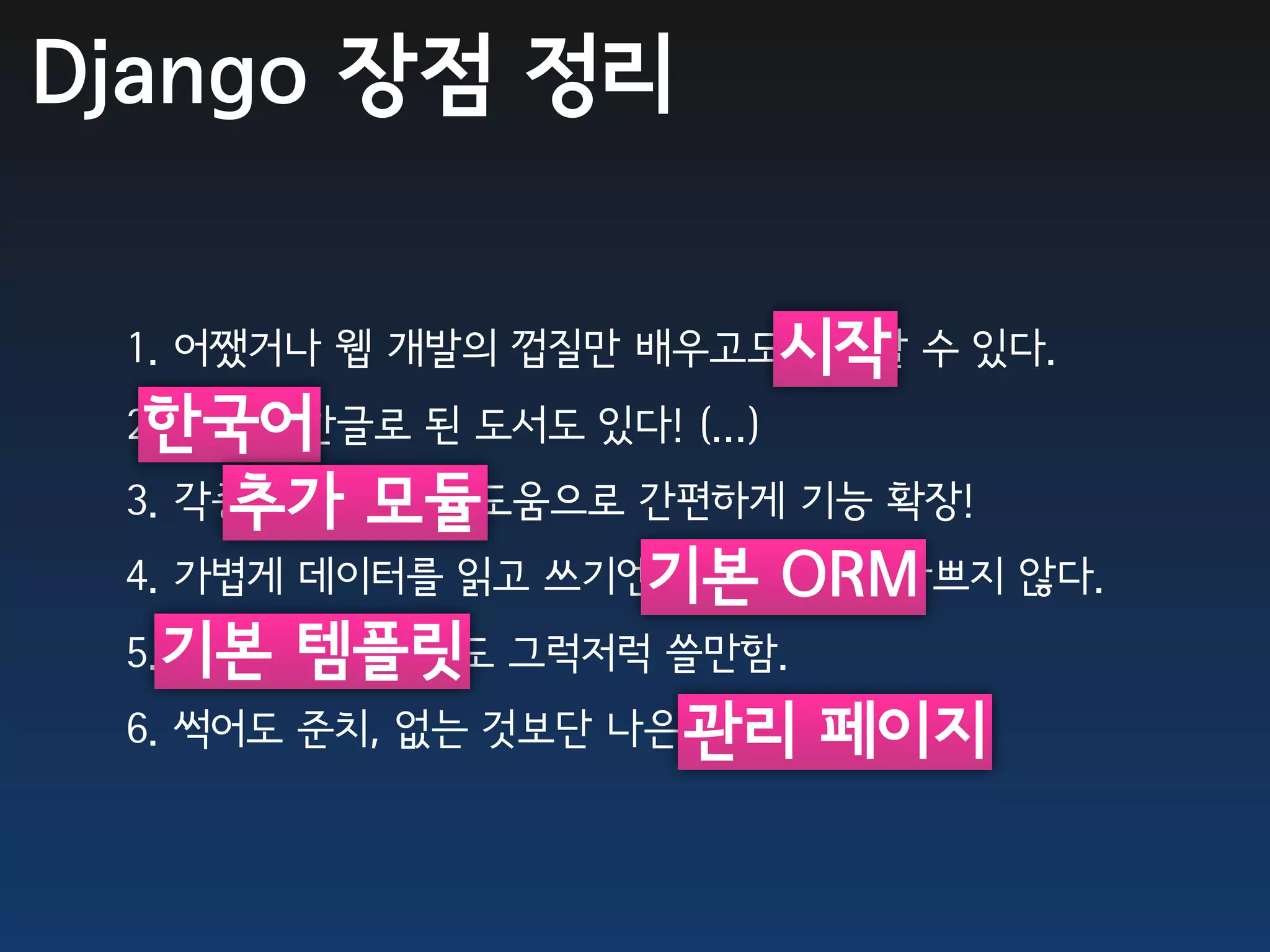 Django 장점 정리

 1. 어쨌거나 웹 개발의 껍질만 배우고도시작 수 있다.
                       시작할
  한국어
 2. 한국어/한글로 된 도서도 있다! (...)
     추가 모듈
 3. 각종 추가 모듈의 도움으로 간편하게 기능 확장!
 4. 가볍게 데이터를 읽고 쓰기엔기본ORM도 나쁘지 않다.
                   기본 ORM
 5.기본 템플릿 그럭저럭 쓸만함.
   기본 템플릿 엔진도
 6. 썩어도 준치, 없는 것보단 나은 관리 페이지
                      기본 관리 페이지.
 