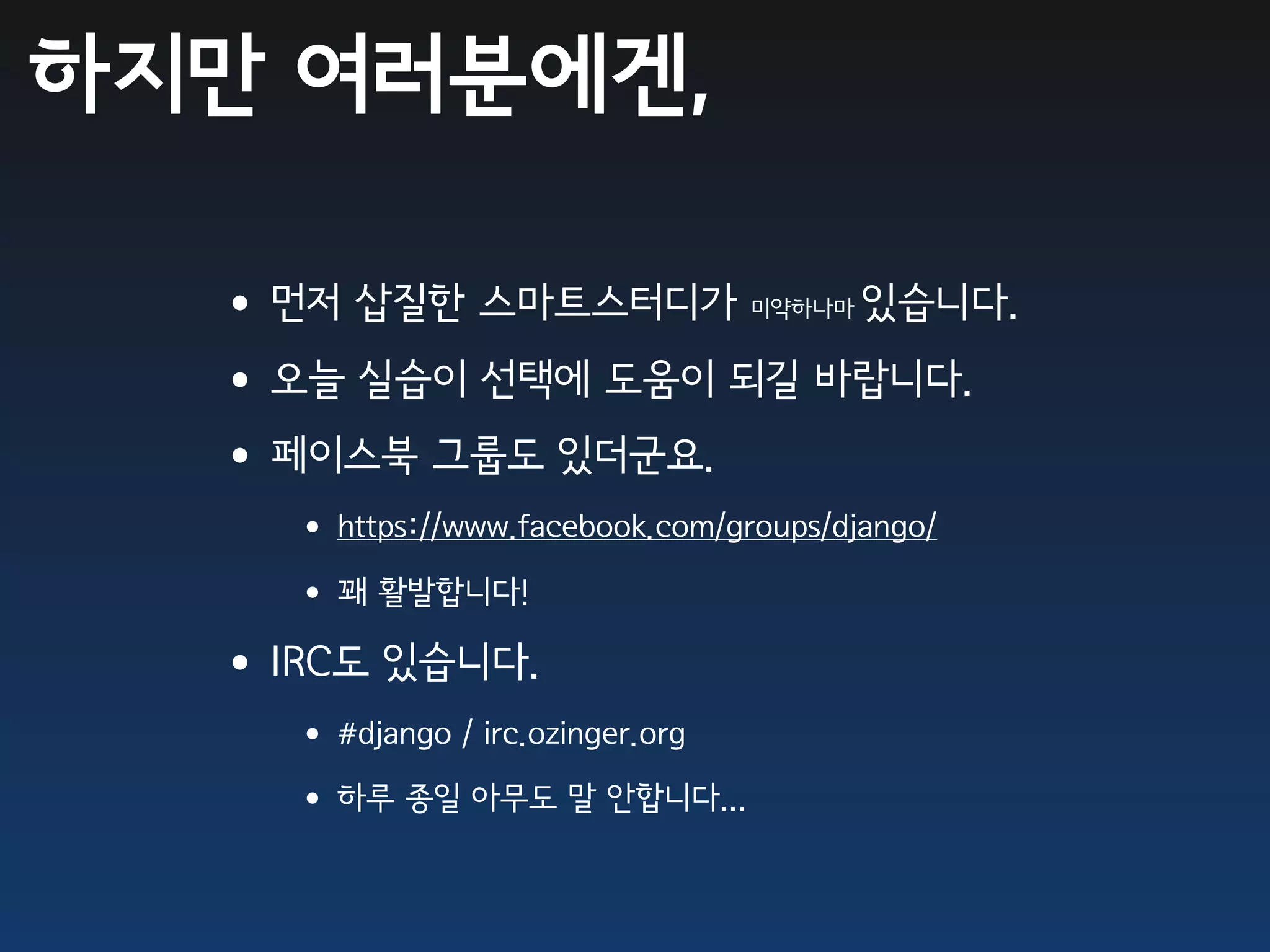 하지만 여러분에겐,

  •먼저 삽질한 스마트스터디가     있습니다.       미약하나마


  •오늘 실습이 선택에 도움이 되길 바랍니다.
  •페이스북 그룹도 있더군요.
    • https://www.facebook.com/groups/django/
    • 꽤 활발합니다!
  •IRC도 있습니다.
    • #django / irc.ozinger.org
    • 하루 종일 아무도 말 안합니다...
 