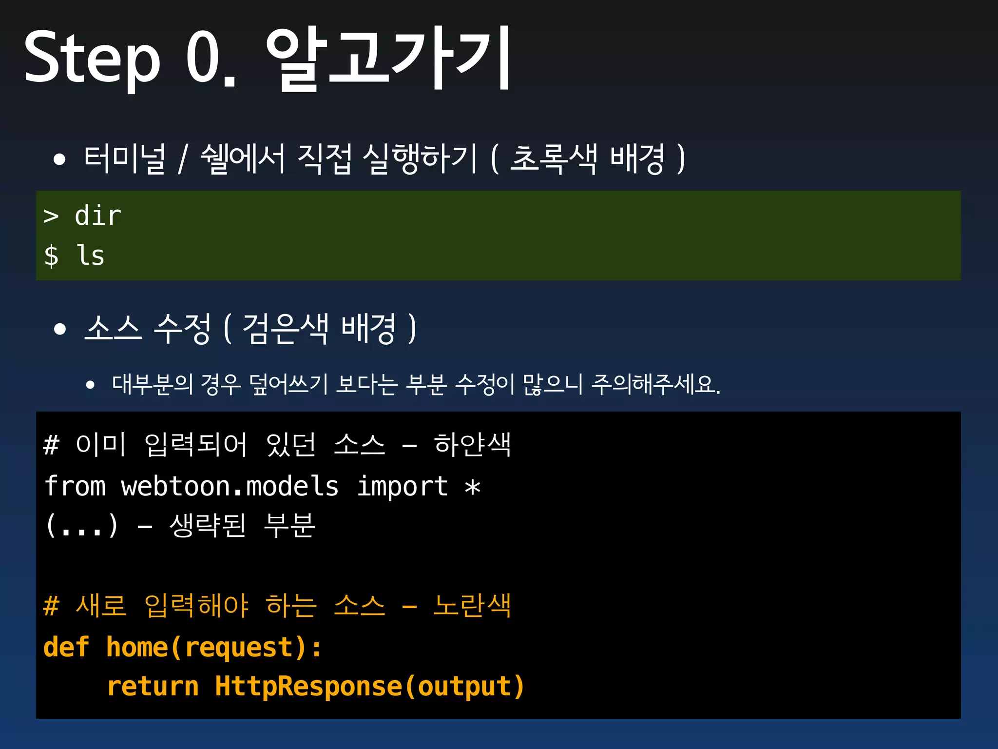 Step 0. 알고가기
•터미널 / 쉘에서 직접 실행하기 ( 초록색 배경 )
> dir
$ ls

•소스 수정 ( 검은색 배경 )
 • 대부분의 경우 덮어쓰기 보다는 부분 수정이 많으니 주의해주세요.
# 이미 입력되어 있던 소스 - 하얀색
from webtoon.models import *
(...) - 생략된 부분

# 새로 입력해야 하는 소스 - 노란색
def home(request):
    return HttpResponse(output)
 