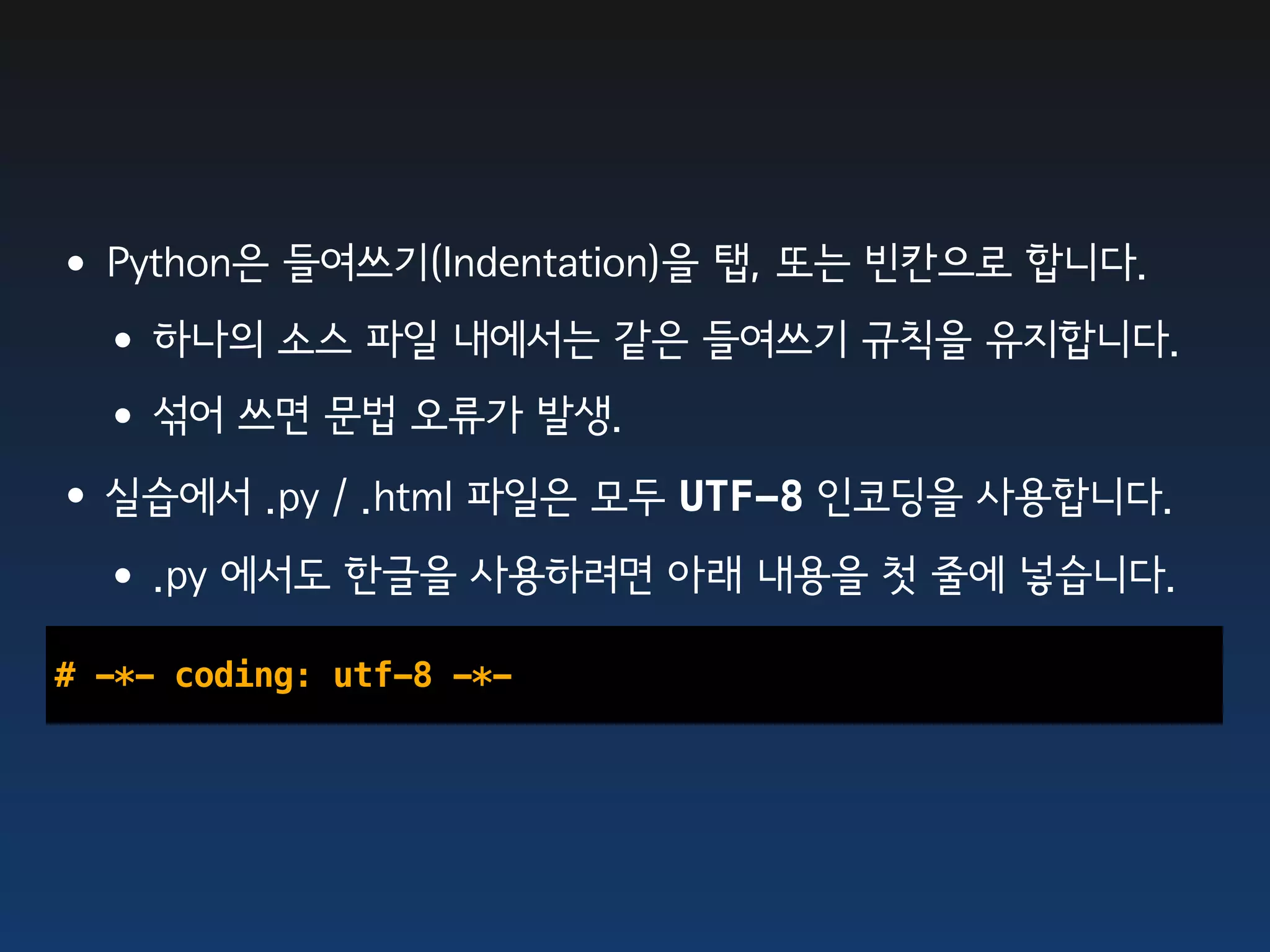 •Python은 들여쓰기(Indentation)을 탭, 또는 빈칸으로 합니다.
 •하나의 소스 파일 내에서는 같은 들여쓰기 규칙을 유지합니다.
 •섞어 쓰면 문법 오류가 발생.
•실습에서 .py / .html 파일은 모두 UTF-8 인코딩을 사용합니다.
 •.py 에서도 한글을 사용하려면 아래 내용을 첫 줄에 넣습니다.
# -*- coding: utf-8 -*-
 