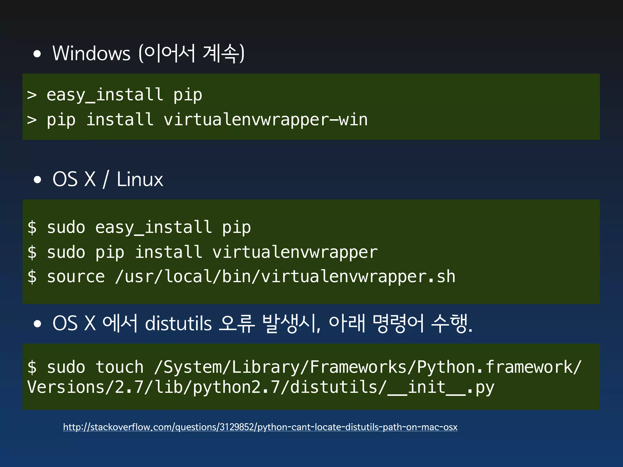 •Windows (이어서 계속)
> easy_install pip
> pip install virtualenvwrapper-win


•OS X / Linux
$ sudo easy_install pip
$ sudo pip install virtualenvwrapper
$ source /usr/local/bin/virtualenvwrapper.sh


•OS X 에서 distutils 오류 발생시, 아래 명령어 수행.
$ sudo touch /System/Library/Frameworks/Python.framework/
Versions/2.7/lib/python2.7/distutils/__init__.py

   http://stackoverflow.com/questions/3129852/python-cant-locate-distutils-path-on-mac-osx
 