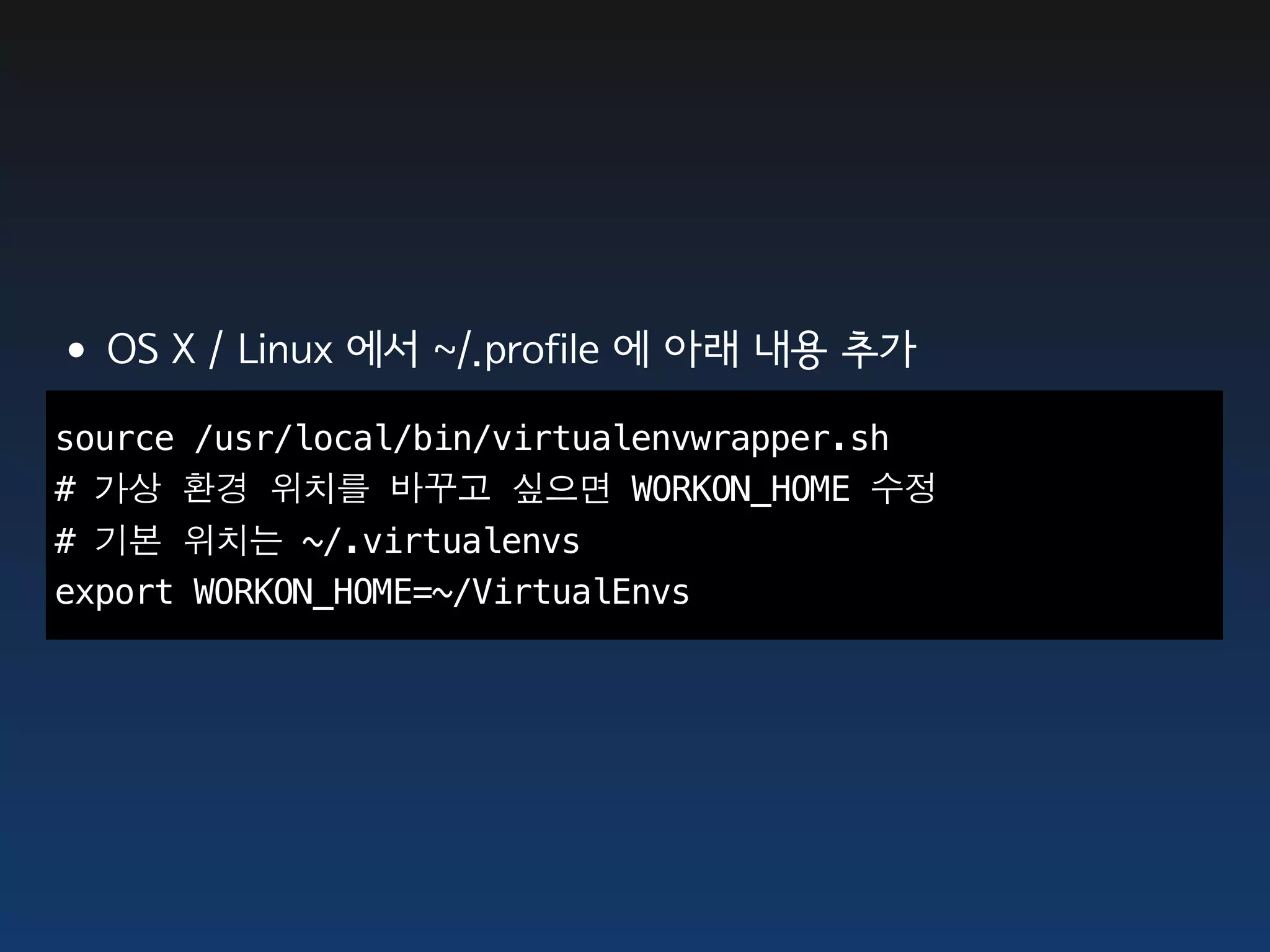 •OS X / Linux 에서 ~/.profile 에 아래 내용 추가
source /usr/local/bin/virtualenvwrapper.sh
# 가상 환경 위치를 바꾸고 싶으면 WORKON_HOME 수정
# 기본 위치는 ~/.virtualenvs
export WORKON_HOME=~/VirtualEnvs
 