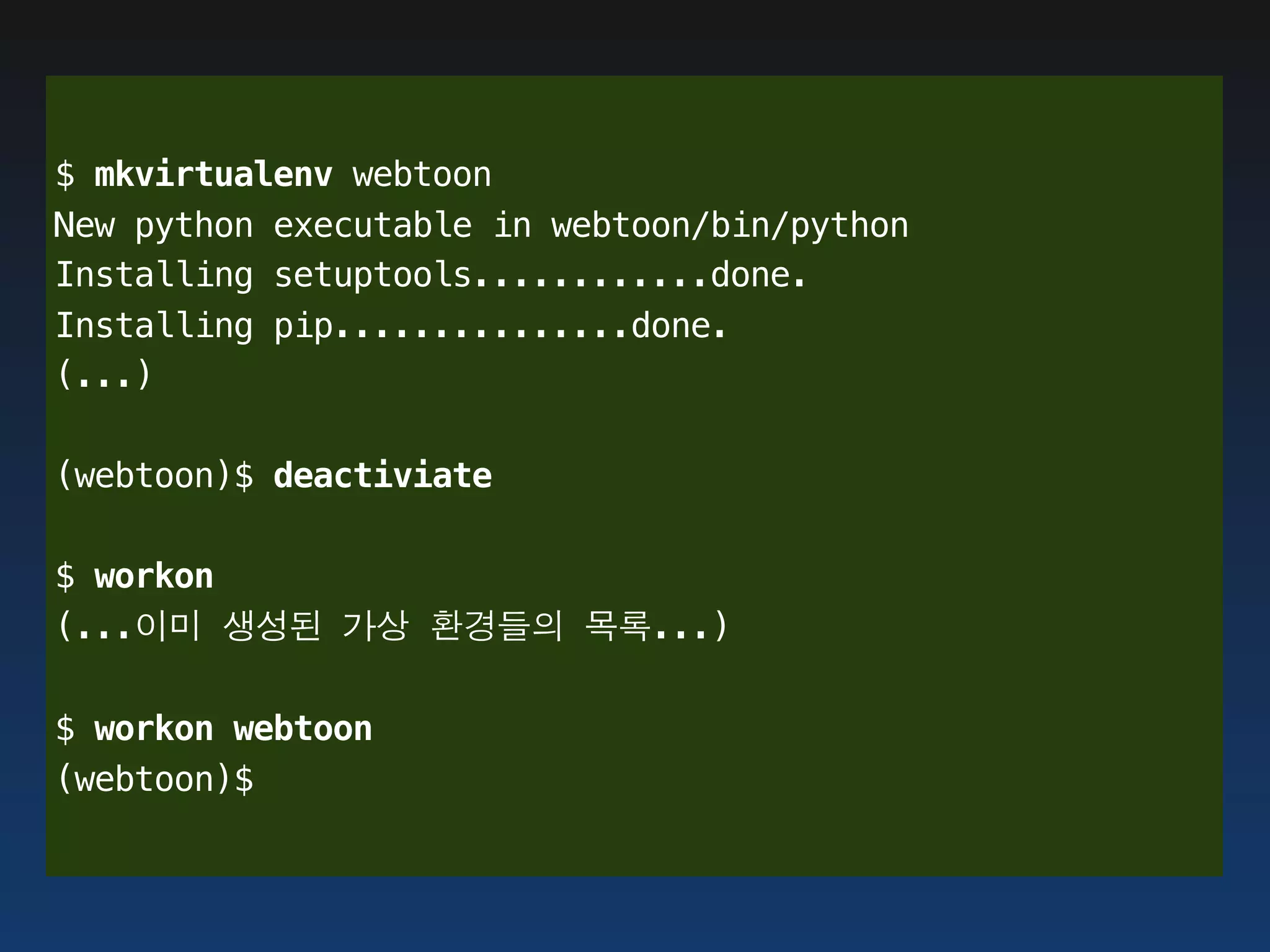 $ mkvirtualenv webtoon
New python executable in webtoon/bin/python
Installing setuptools............done.
Installing pip...............done.
(...)

(webtoon)$ deactiviate

$ workon
(...이미 생성된 가상 환경들의 목록...)

$ workon webtoon
(webtoon)$
 