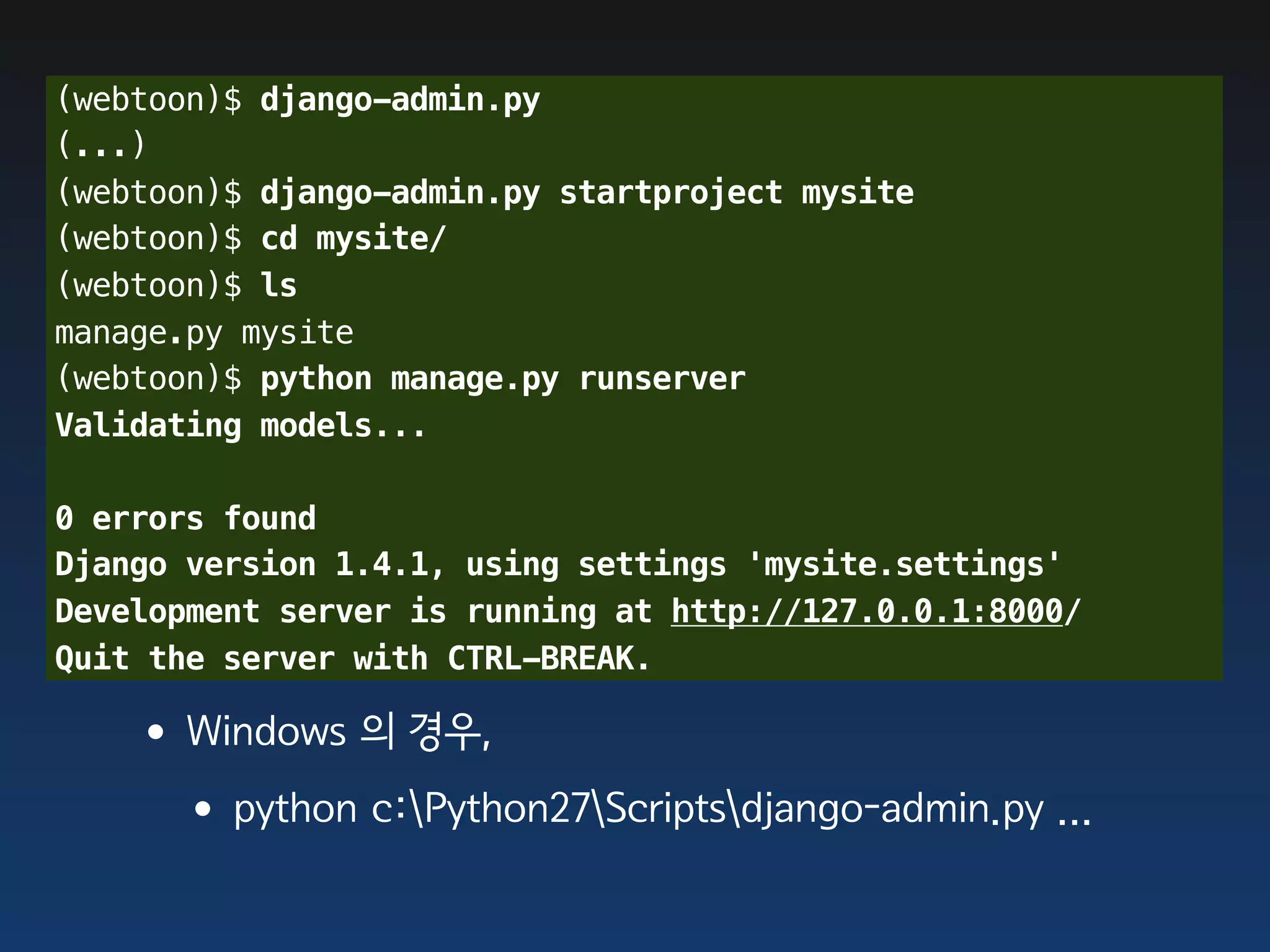 (webtoon)$ django-admin.py
(...)
(webtoon)$ django-admin.py startproject mysite
(webtoon)$ cd mysite/
(webtoon)$ ls
manage.py mysite
(webtoon)$ python manage.py runserver
Validating models...

0 errors found
Django version 1.4.1, using settings 'mysite.settings'
Development server is running at http://127.0.0.1:8000/
Quit the server with CTRL-BREAK.

   •Windows 의 경우,
    •python c:Python27Scriptsdjango-admin.py ...
 