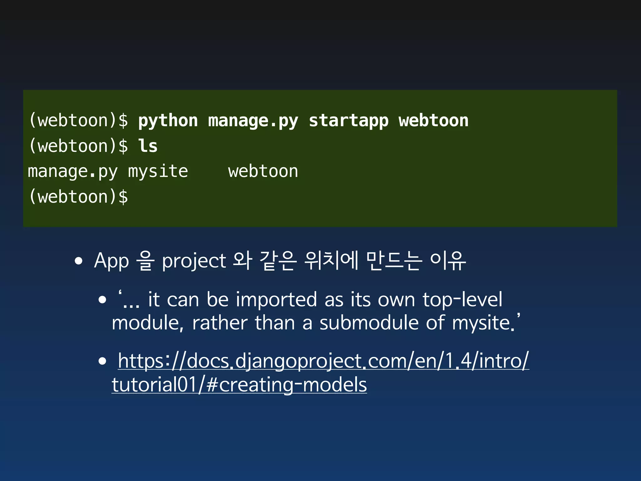 (webtoon)$ python manage.py startapp webtoon
(webtoon)$ ls
manage.py mysite    webtoon
(webtoon)$


   •App 을 project 와 같은 위치에 만드는 이유
    •‘... it can be imported as its own top-level
        module, rather than a submodule of mysite.’
     •https://docs.djangoproject.com/en/1.4/intro/
        tutorial01/#creating-models
 