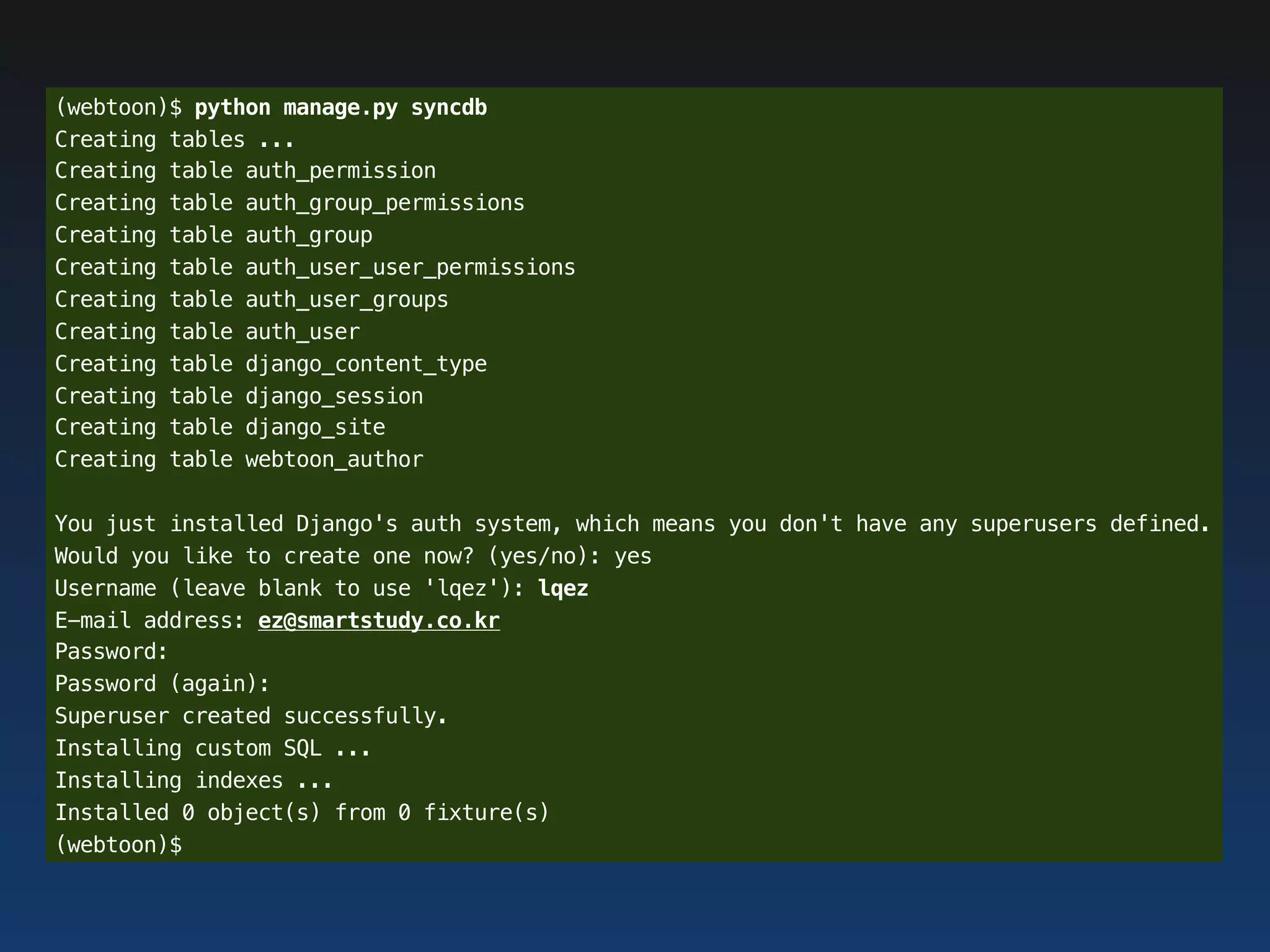 (webtoon)$ python manage.py syncdb
Creating tables ...
Creating table auth_permission
Creating table auth_group_permissions
Creating table auth_group
Creating table auth_user_user_permissions
Creating table auth_user_groups
Creating table auth_user
Creating table django_content_type
Creating table django_session
Creating table django_site
Creating table webtoon_author

You just installed Django's auth system, which means you don't have any superusers defined.
Would you like to create one now? (yes/no): yes
Username (leave blank to use 'lqez'): lqez
E-mail address: ez@smartstudy.co.kr
Password:
Password (again):
Superuser created successfully.
Installing custom SQL ...
Installing indexes ...
Installed 0 object(s) from 0 fixture(s)
(webtoon)$
 