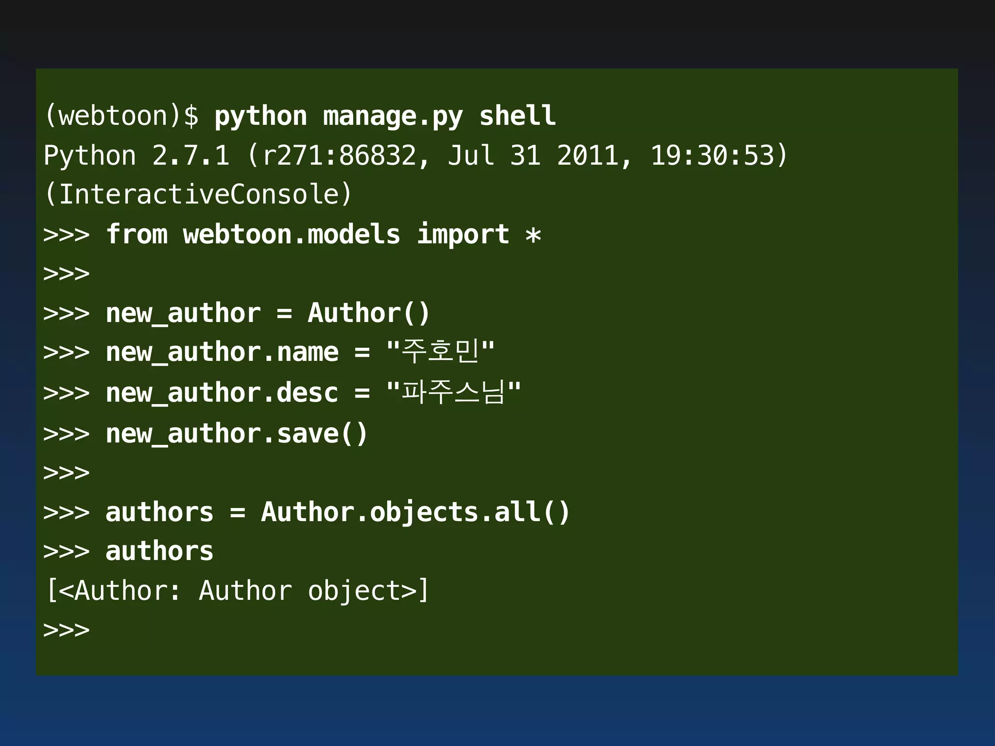 (webtoon)$ python manage.py shell
Python 2.7.1 (r271:86832, Jul 31 2011, 19:30:53)
(InteractiveConsole)
>>> from webtoon.models import *
>>>
>>> new_author = Author()
>>> new_author.name = "주호민"
>>> new_author.desc = "파주스님"
>>> new_author.save()
>>>
>>> authors = Author.objects.all()
>>> authors
[<Author: Author object>]
>>>
 
