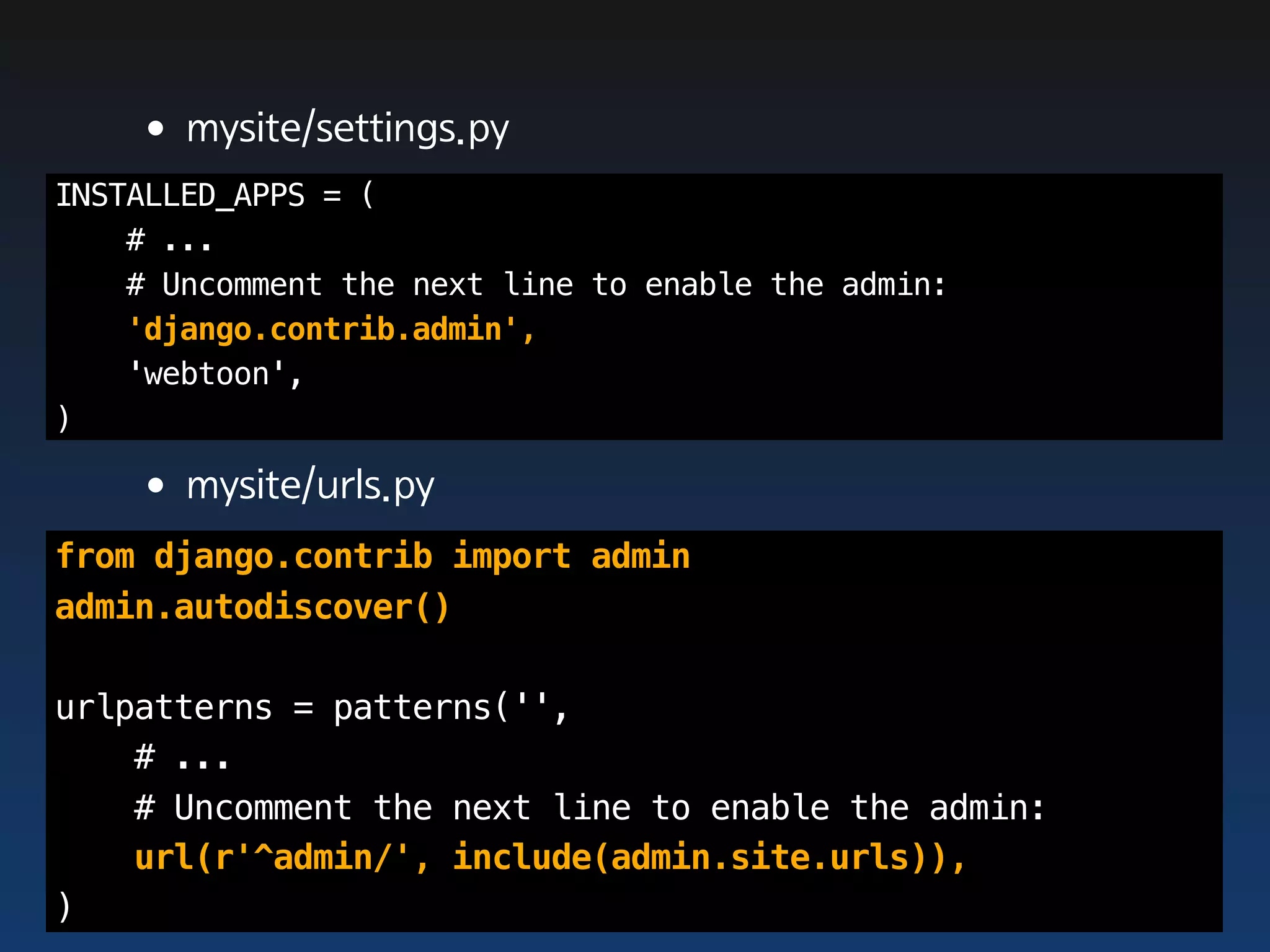•mysite/settings.py
INSTALLED_APPS = (
    # ...
    # Uncomment the next line to enable the admin:
    'django.contrib.admin',
    'webtoon',
)

    •mysite/urls.py
from django.contrib import admin
admin.autodiscover()

urlpatterns = patterns('',
    # ...
    # Uncomment the next line to enable the admin:
    url(r'^admin/', include(admin.site.urls)),
)
 