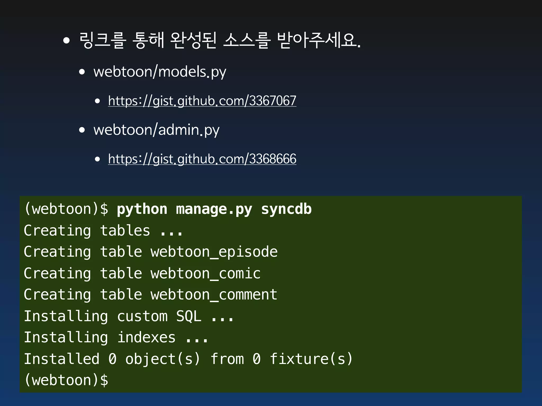 •링크를 통해 완성된 소스를 받아주세요.
     •webtoon/models.py
       • https://gist.github.com/3367067
     •webtoon/admin.py
       • https://gist.github.com/3368666

(webtoon)$ python manage.py syncdb
Creating tables ...
Creating table webtoon_episode
Creating table webtoon_comic
Creating table webtoon_comment
Installing custom SQL ...
Installing indexes ...
Installed 0 object(s) from 0 fixture(s)
(webtoon)$
 