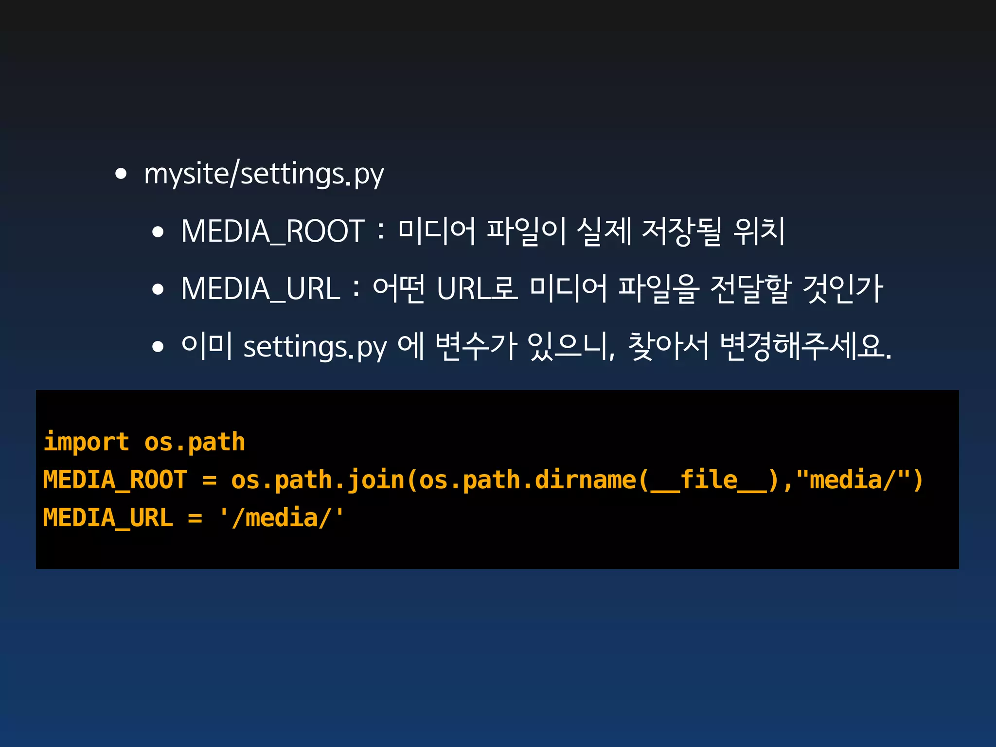 •mysite/settings.py
    •MEDIA_ROOT : 미디어 파일이 실제 저장될 위치
    •MEDIA_URL : 어떤 URL로 미디어 파일을 전달할 것인가
    •이미 settings.py 에 변수가 있으니, 찾아서 변경해주세요.
import os.path
MEDIA_ROOT = os.path.join(os.path.dirname(__file__),"media/")
MEDIA_URL = '/media/'
 