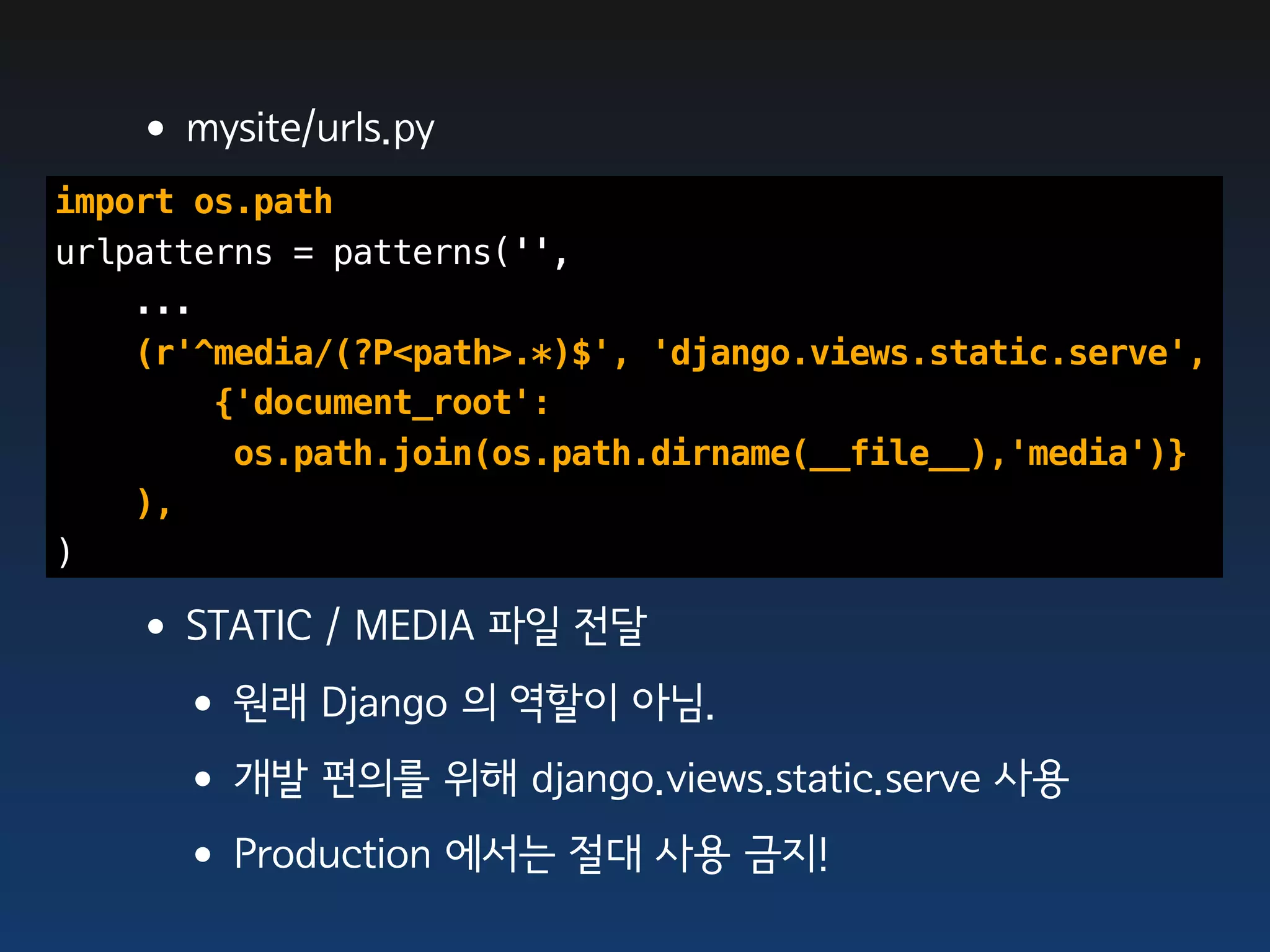 •mysite/urls.py
import os.path
urlpatterns = patterns('',
    ...
    (r'^media/(?P<path>.*)$', 'django.views.static.serve',
        {'document_root':
         os.path.join(os.path.dirname(__file__),'media')}
    ),
)

   •STATIC / MEDIA 파일 전달
    •원래 Django 의 역할이 아님.
    •개발 편의를 위해 django.views.static.serve 사용
    •Production 에서는 절대 사용 금지!
 