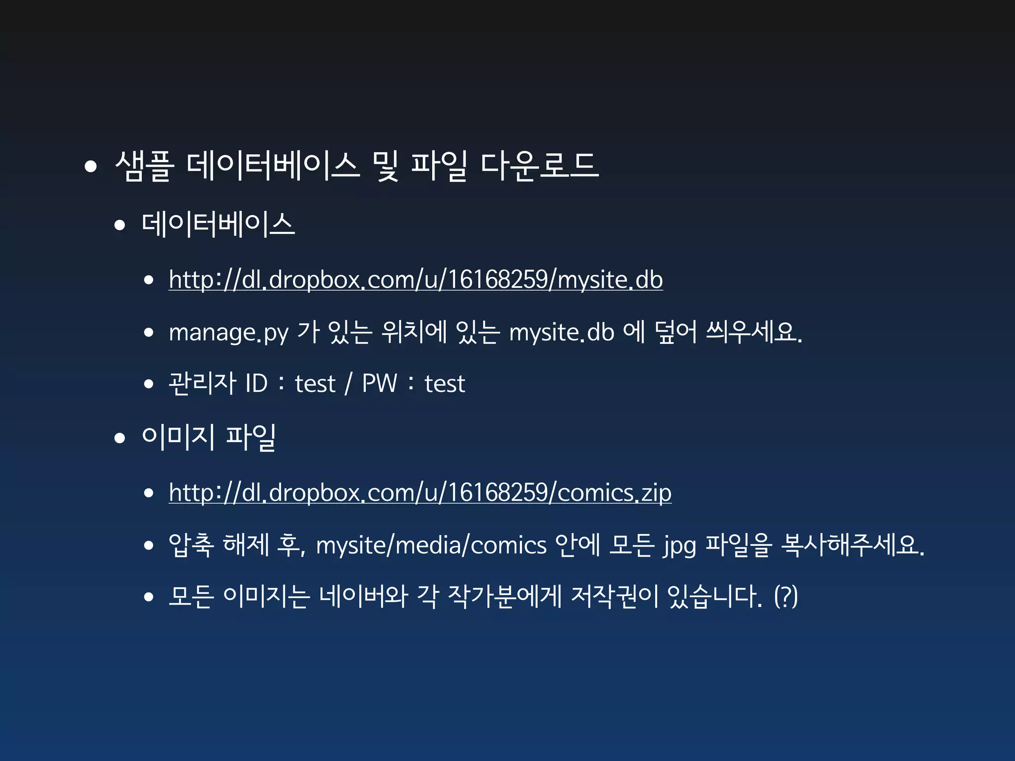•샘플 데이터베이스 및 파일 다운로드
 •데이터베이스
  • http://dl.dropbox.com/u/16168259/mysite.db
  • manage.py 가 있는 위치에 있는 mysite.db 에 덮어 씌우세요.
  • 관리자 ID : test / PW : test
 •이미지 파일
  • http://dl.dropbox.com/u/16168259/comics.zip
  • 압축 해제 후, mysite/media/comics 안에 모든 jpg 파일을 복사해주세요.
  • 모든 이미지는 네이버와 각 작가분에게 저작권이 있습니다. (?)
 