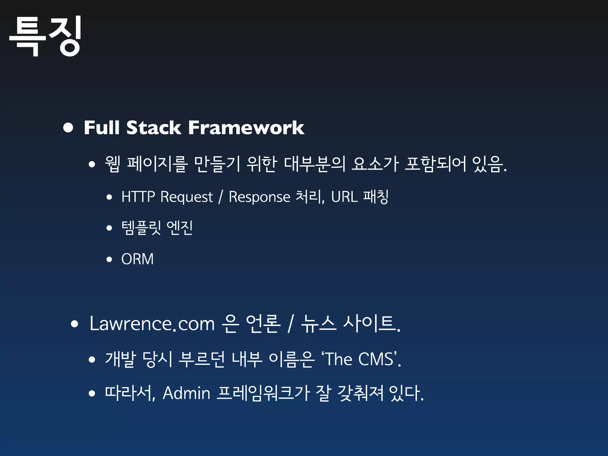 특징

 • Full Stack Framework
  •웹 페이지를 만들기 위한 대부분의 요소가 포함되어 있음.
     • HTTP Request / Response 처리, URL 패칭
     • 템플릿 엔진
     • ORM

 •Lawrence.com 은 언론 / 뉴스 사이트.
  •개발 당시 부르던 내부 이름은 ‘The CMS’.
  •따라서, Admin 프레임워크가 잘 갖춰져 있다.
 