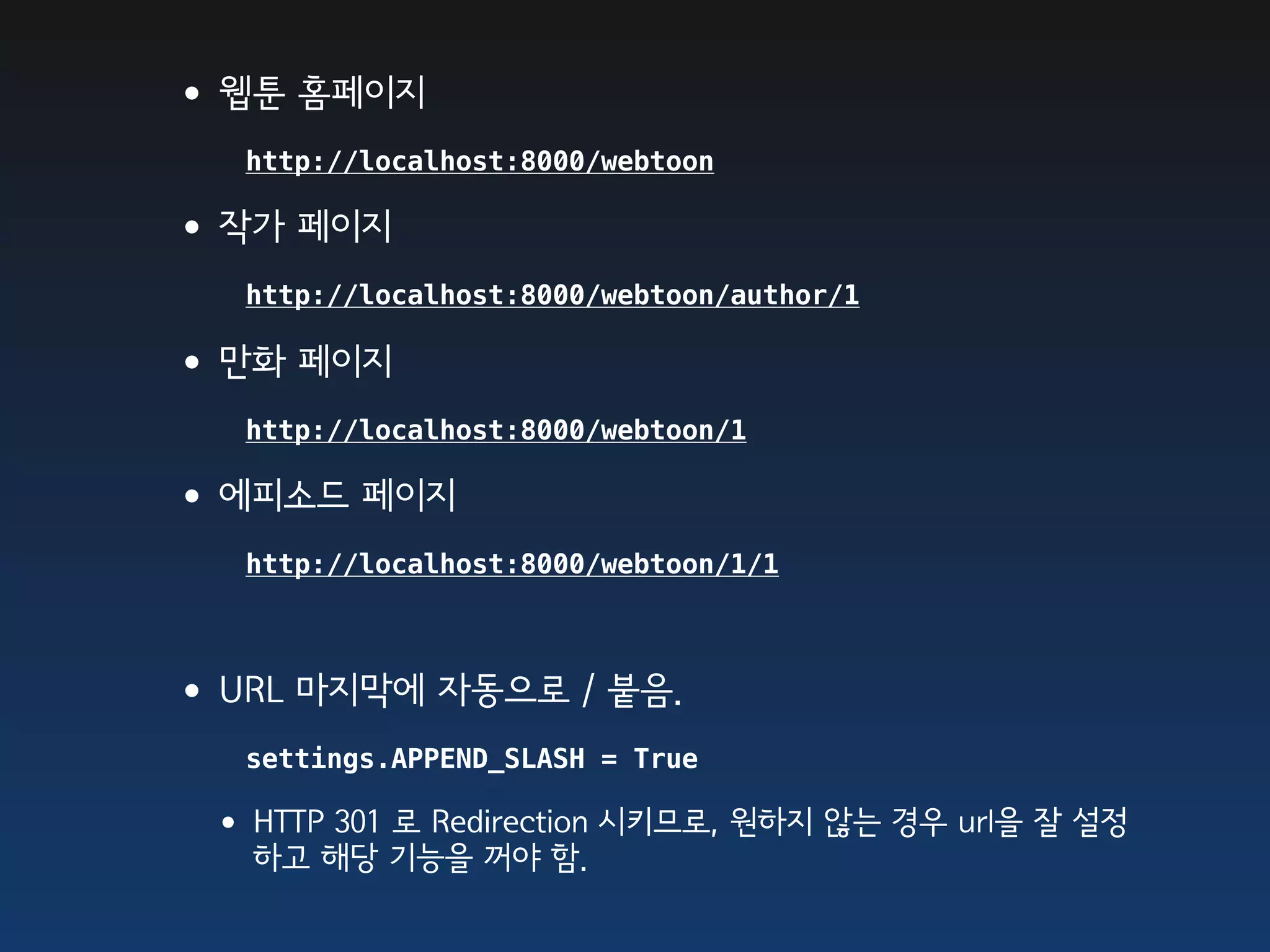 •웹툰 홈페이지
   http://localhost:8000/webtoon

•작가 페이지
   http://localhost:8000/webtoon/author/1

•만화 페이지
   http://localhost:8000/webtoon/1

•에피소드 페이지
   http://localhost:8000/webtoon/1/1



•URL 마지막에 자동으로 / 붙음.
   settings.APPEND_SLASH = True

 • HTTP 301 로 Redirection 시키므로, 원하지 않는 경우 url을 잘 설정
   하고 해당 기능을 꺼야 함.
 