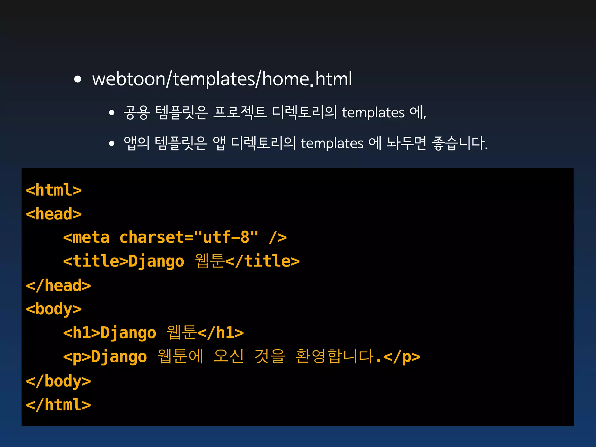 •webtoon/templates/home.html
      • 공용 템플릿은 프로젝트 디렉토리의 templates 에,
      • 앱의 템플릿은 앱 디렉토리의 templates 에 놔두면 좋습니다.
<html>
<head>
    <meta charset="utf-8" />
    <title>Django 웹툰</title>
</head>
<body>
    <h1>Django 웹툰</h1>
    <p>Django 웹툰에 오신 것을 환영합니다.</p>
</body>
</html>
 