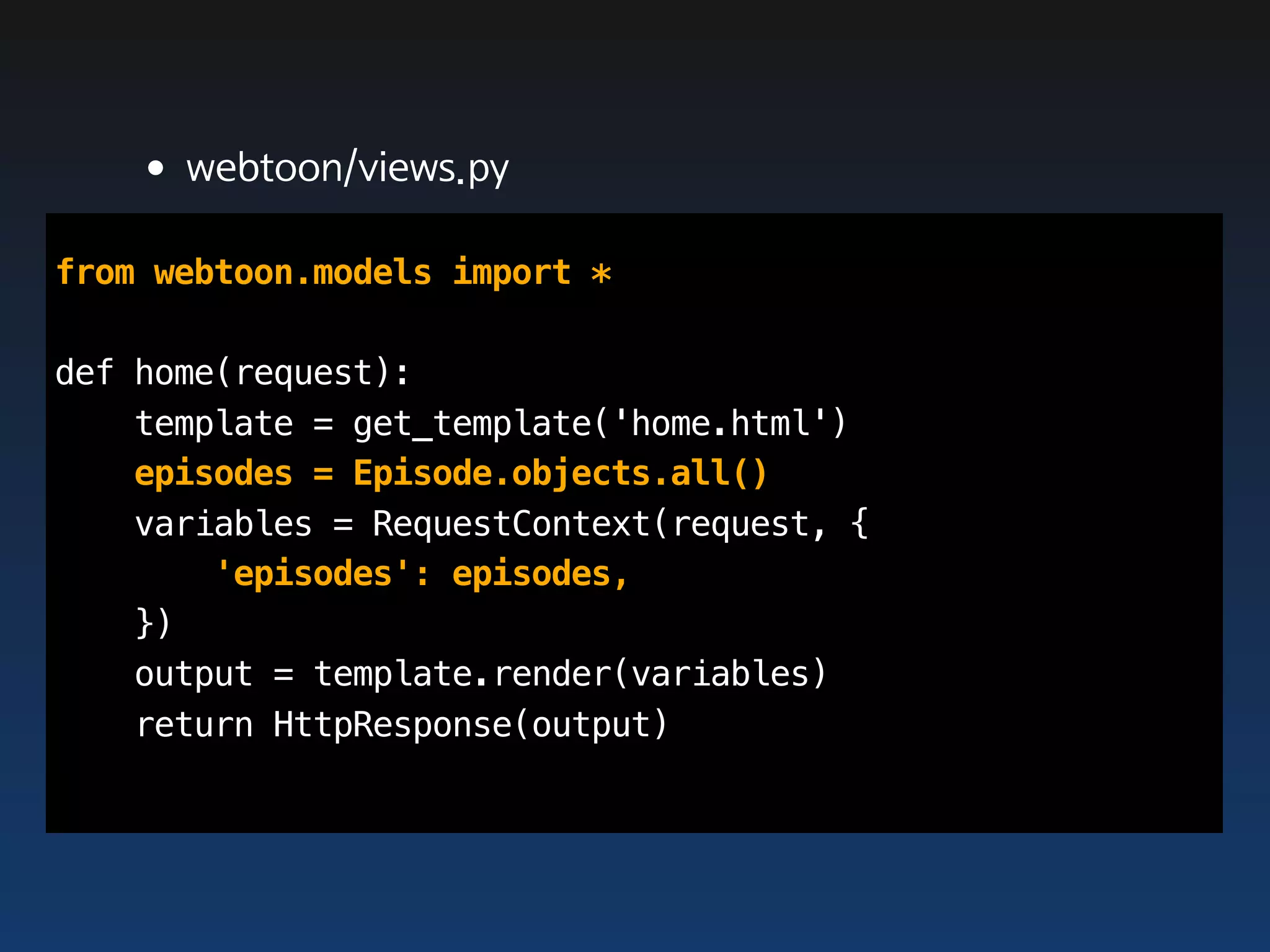 •webtoon/views.py
from webtoon.models import *

def home(request):
    template = get_template('home.html')
    episodes = Episode.objects.all()
    variables = RequestContext(request, {
        'episodes': episodes,
    })
    output = template.render(variables)
    return HttpResponse(output)
 