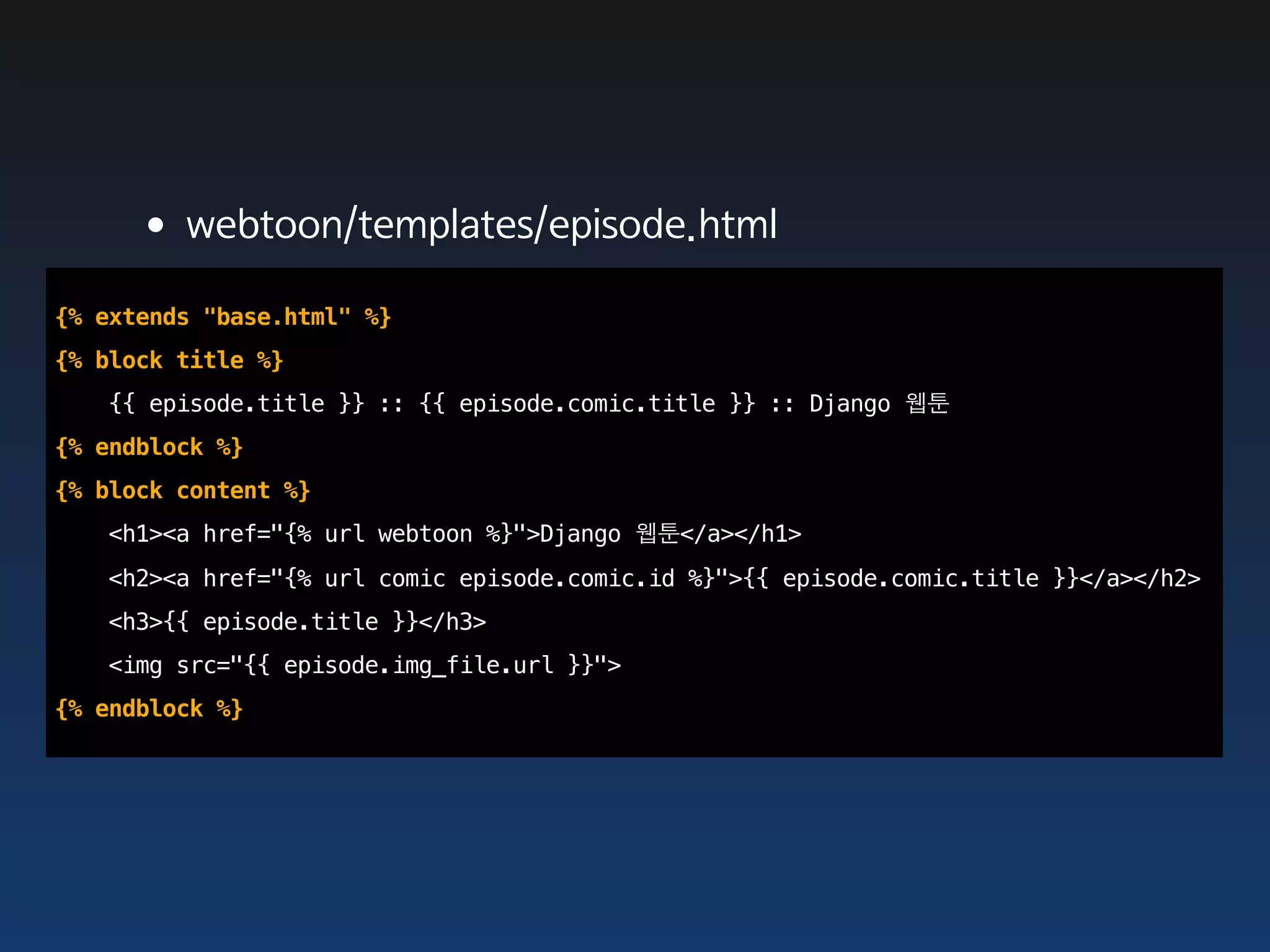 •webtoon/templates/episode.html
{% extends "base.html" %}
{% block title %}
   {{ episode.title }} :: {{ episode.comic.title }} :: Django 웹툰
{% endblock %}
{% block content %}
   <h1><a href="{% url webtoon %}">Django 웹툰</a></h1>
   <h2><a href="{% url comic episode.comic.id %}">{{ episode.comic.title }}</a></h2>
   <h3>{{ episode.title }}</h3>
   <img src="{{ episode.img_file.url }}">
{% endblock %}
 