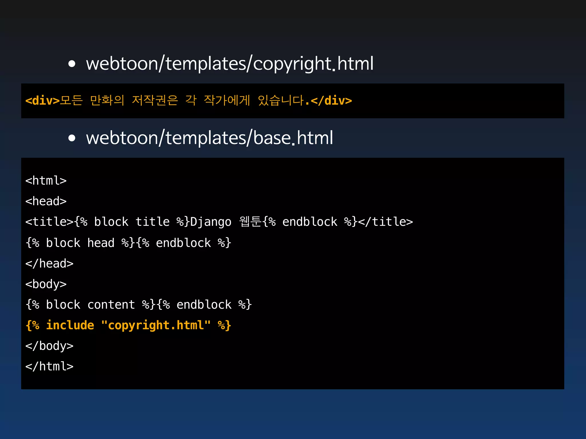 •webtoon/templates/copyright.html
<div>모든 만화의 저작권은 각 작가에게 있습니다.</div>


    •webtoon/templates/base.html
<html>
<head>
<title>{% block title %}Django 웹툰{% endblock %}</title>
{% block head %}{% endblock %}
</head>
<body>
{% block content %}{% endblock %}
{% include "copyright.html" %}
</body>
</html>
 