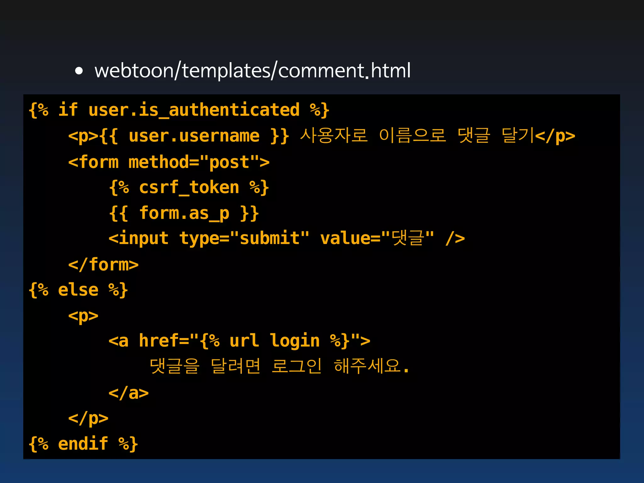 •webtoon/templates/comment.html
{% if user.is_authenticated %}
    <p>{{ user.username }} 사용자로 이름으로 댓글 달기</p>
    <form method="post">
        {% csrf_token %}
        {{ form.as_p }}
        <input type="submit" value="댓글" />
    </form>
{% else %}
    <p>
        <a href="{% url login %}">
            댓글을 달려면 로그인 해주세요.
        </a>
    </p>
{% endif %}
 