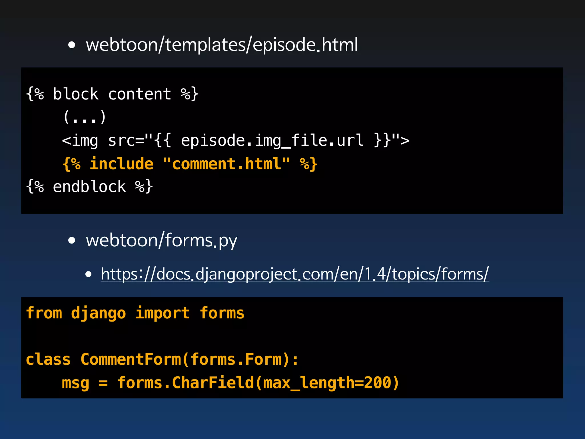 •webtoon/templates/episode.html
{% block content %}
    (...)
    <img src="{{ episode.img_file.url }}">
    {% include "comment.html" %}
{% endblock %}


   •webtoon/forms.py
     •https://docs.djangoproject.com/en/1.4/topics/forms/
from django import forms

class CommentForm(forms.Form):
    msg = forms.CharField(max_length=200)
 