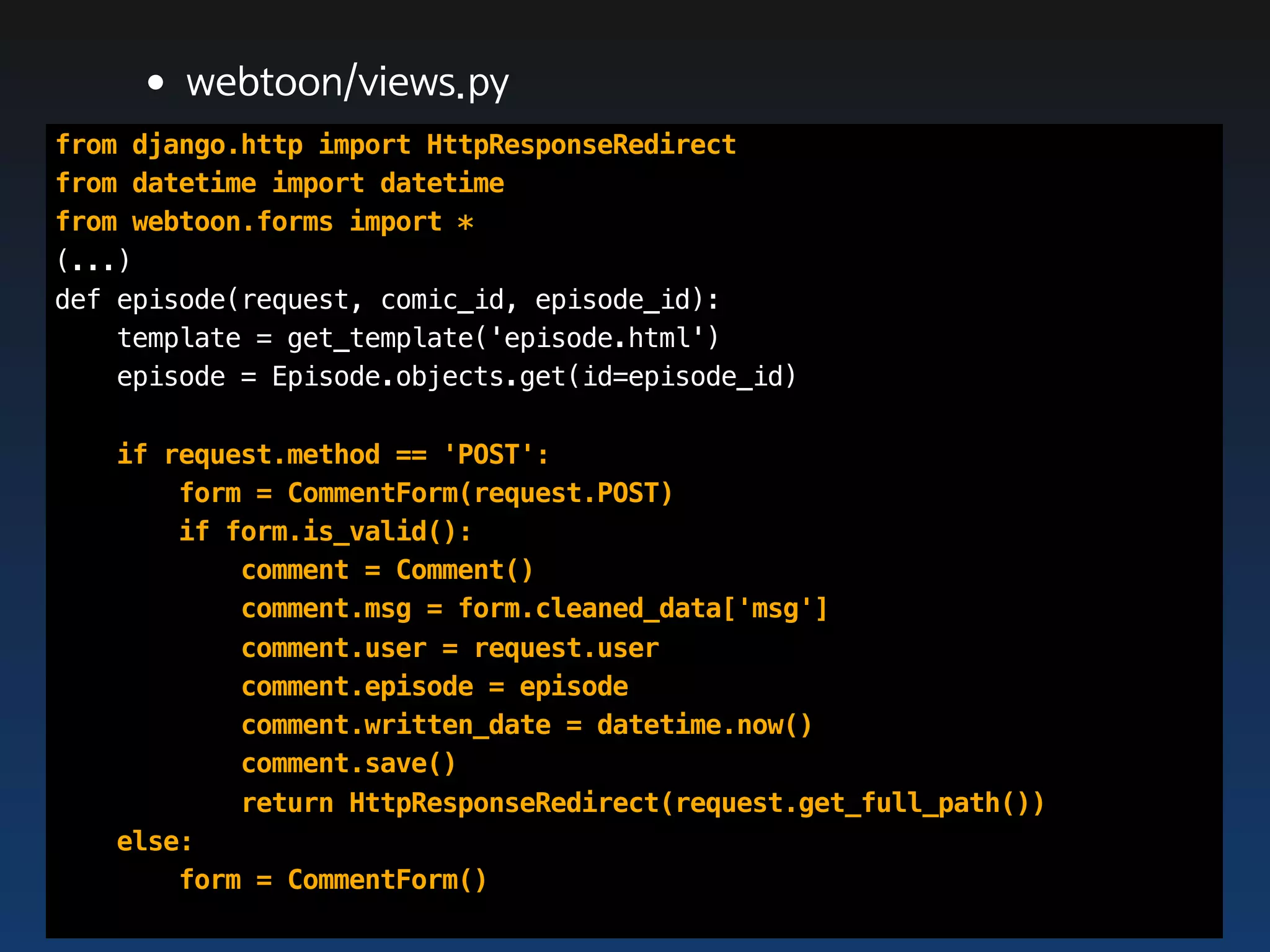•webtoon/views.py
from django.http import HttpResponseRedirect
from datetime import datetime
from webtoon.forms import *
(...)
def episode(request, comic_id, episode_id):
    template = get_template('episode.html')
    episode = Episode.objects.get(id=episode_id)

   if request.method == 'POST':
       form = CommentForm(request.POST)
       if form.is_valid():
           comment = Comment()
           comment.msg = form.cleaned_data['msg']
           comment.user = request.user
           comment.episode = episode
           comment.written_date = datetime.now()
           comment.save()
           return HttpResponseRedirect(request.get_full_path())
   else:
       form = CommentForm()
 