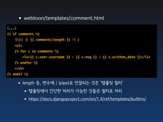 •webtoon/templates/comment.html
(...)
{% if comments %}
   댓글( 총 {{ comments|length }} 개 )
   <ul>
   {% for c in comments %}
        <li>{{ c.user.username }} : {{ c.msg }} / {{ c.written_date }}</li>
   {% endfor %}
   </ul>
{% endif %}

    •length 등, 변수에 | (pipe)로 연결되는 것은 ‘템플릿 필터’
     •템플릿에서 간단한 처리가 가능한 것들은 필터로 처리
     •https://docs.djangoproject.com/en/1.4/ref/templates/builtins/
 