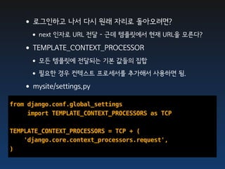 •로그인하고 나서 다시 원래 자리로 돌아오려면?
     •next 인자로 URL 전달 - 근데 템플릿에서 현재 URL을 모른다?
   •TEMPLATE_CONTEXT_PROCESSOR
     •모든 템플릿에 전달되는 기본 값들의 집합
     •필요한 경우 컨텍스트 프로세서를 추가해서 사용하면 됨.
   •mysite/settings.py
from django.conf.global_settings
     import TEMPLATE_CONTEXT_PROCESSORS as TCP

TEMPLATE_CONTEXT_PROCESSORS = TCP + (
    'django.core.context_processors.request',
)
 