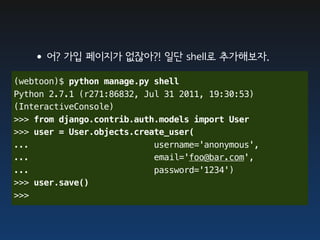 •어? 가입 페이지가 없잖아?! 일단 shell로 추가해보자.
(webtoon)$ python manage.py shell
Python 2.7.1 (r271:86832, Jul 31 2011, 19:30:53)
(InteractiveConsole)
>>> from django.contrib.auth.models import User
>>> user = User.objects.create_user(
...                         username='anonymous',
...                         email='foo@bar.com',
...                         password='1234')
>>> user.save()
>>>
 