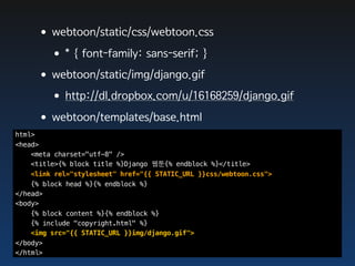 •webtoon/static/css/webtoon.css
      •* { font-family: sans-serif; }
     •webtoon/static/img/django.gif
      •http://dl.dropbox.com/u/16168259/django.gif
     •webtoon/templates/base.html
html>
<head>
    <meta charset="utf-8" />
    <title>{% block title %}Django 웹툰{% endblock %}</title>
    <link rel="stylesheet" href="{{ STATIC_URL }}css/webtoon.css">
    {% block head %}{% endblock %}
</head>
<body>
    {% block content %}{% endblock %}
    {% include "copyright.html" %}
    <img src="{{ STATIC_URL }}img/django.gif">
</body>
</html>
 