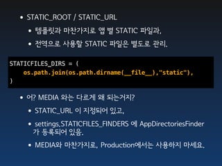 •STATIC_ROOT / STATIC_URL
  •템플릿과 마찬가지로 앱 별 STATIC 파일과,
  •전역으로 사용할 STATIC 파일은 별도로 관리.
STATICFILES_DIRS = (
    os.path.join(os.path.dirname(__file__),"static"),
)

 •어? MEDIA 와는 다르게 왜 되는거지?
  •STATIC_URL 이 지정되어 있고,
  •settings.STATICFILES_FINDERS 에 AppDirectoriesFinder
      가 등록되어 있음.
    •MEDIA와 마찬가지로, Production에서는 사용하지 마세요.
 