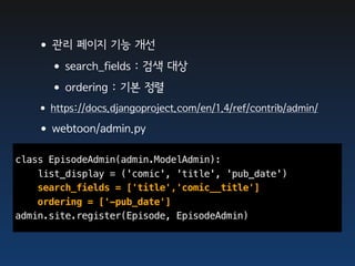 •관리 페이지 기능 개선
    •search_fields : 검색 대상
    •ordering : 기본 정렬
   •https://docs.djangoproject.com/en/1.4/ref/contrib/admin/
   •webtoon/admin.py
class EpisodeAdmin(admin.ModelAdmin):
    list_display = ('comic', 'title', 'pub_date')
    search_fields = ['title','comic__title']
    ordering = ['-pub_date']
admin.site.register(Episode, EpisodeAdmin)
 