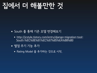 집에서 더 해볼만한 것


 •South 를 통해 기존 모델 변경해보기
  •http://jcstyle.tistory.com/entry/django-migration-tool-
    South-%EC%9E%91%EC%97%85%EA%B8%B0

 •별점 주기 기능 추가
  •Rating Model 을 추가하는 것으로 시작.
 