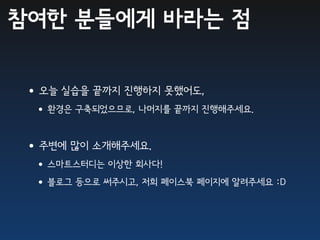 참여한 분들에게 바라는 점


•오늘 실습을 끝까지 진행하지 못했어도,
 •환경은 구축되었으므로, 나머지를 끝까지 진행해주세요.

•주변에 많이 소개해주세요.
 •스마트스터디는 이상한 회사다!
 •블로그 등으로 써주시고, 저희 페이스북 페이지에 알려주세요 :D
 
