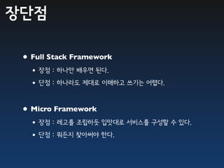 장단점

 • Full Stack Framework
  •장점 : 하나만 배우면 된다.
  •단점 : 하나라도 제대로 이해하고 쓰기는 어렵다.

 • Micro Framework
  •장점 : 레고를 조립하듯 입맛대로 서비스를 구성할 수 있다.
  •단점 : 뭐든지 찾아써야 한다.
 