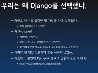 우리는 왜 Django를 선택했나.

 •PHP로 더 이상 심각한 웹 개발을 하고 싶지 않다.
   • 딱히 싫어하는건 아니지만...
 •왜 Python을?
   • 예전부터 써봤었고,
   • 각종 스크립트도 작성해서 쓰고 있었기에,
   • 웹 개발을 위해 별도로 Ruby나 Perl 등을 배우고 싶진 않다!
 •하지만 웹 개발 전문가라 부를 사람이 없었음.
 •와중에 10분만에 Django로 블로그 만들기 등을 보게 됨.
   • http://www.lightbird.net/dbe/blog.html
 