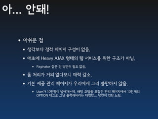 아... 안돼!

  •아쉬운 점
   •생각보다 정적 페이지 구성이 없음.
   •애초에 Heavy AJAX 형태의 웹 서비스를 위한 구조가 아님.
      • Paginator 같은 건 당연히 필요 없음.
   •폼 처리가 거의 없다보니 매력 감소.
   •기본 제공 관리 페이지가 우리에게 그리 쓸만하지 않음.
      • User가 10만명이 넘어가는데, 해당 모델을 포함한 관리 페이지에서 10만개의
        OPTION 태그로 그냥 출력해버리는 대범함... 당연히 엄청 느림.
 