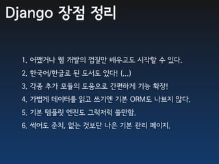 Django 장점 정리

 1. 어쨌거나 웹 개발의 껍질만 배우고도 시작할 수 있다.
 2. 한국어/한글로 된 도서도 있다! (...)
 3. 각종 추가 모듈의 도움으로 간편하게 기능 확장!
 4. 가볍게 데이터를 읽고 쓰기엔 기본 ORM도 나쁘지 않다.
 5. 기본 템플릿 엔진도 그럭저럭 쓸만함.
 6. 썩어도 준치, 없는 것보단 나은 기본 관리 페이지.
 