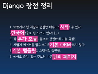 Django 장점 정리

 1. 어쨌거나 웹 개발의 껍질만 배우고도시작 수 있다.
                       시작할
  한국어
 2. 한국어/한글로 된 도서도 있다! (...)
     추가 모듈
 3. 각종 추가 모듈의 도움으로 간편하게 기능 확장!
 4. 가볍게 데이터를 읽고 쓰기엔기본ORM도 나쁘지 않다.
                   기본 ORM
 5.기본 템플릿 그럭저럭 쓸만함.
   기본 템플릿 엔진도
 6. 썩어도 준치, 없는 것보단 나은 관리 페이지
                      기본 관리 페이지.
 