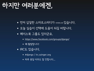 하지만 여러분에겐,

  •먼저 삽질한 스마트스터디가     있습니다.       미약하나마


  •오늘 실습이 선택에 도움이 되길 바랍니다.
  •페이스북 그룹도 있더군요.
    • https://www.facebook.com/groups/django/
    • 꽤 활발합니다!
  •IRC도 있습니다.
    • #django / irc.ozinger.org
    • 하루 종일 아무도 말 안합니다...
 