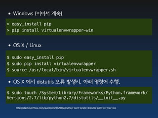 •Windows (이어서 계속)
> easy_install pip
> pip install virtualenvwrapper-win


•OS X / Linux
$ sudo easy_install pip
$ sudo pip install virtualenvwrapper
$ source /usr/local/bin/virtualenvwrapper.sh


•OS X 에서 distutils 오류 발생시, 아래 명령어 수행.
$ sudo touch /System/Library/Frameworks/Python.framework/
Versions/2.7/lib/python2.7/distutils/__init__.py

   http://stackoverflow.com/questions/3129852/python-cant-locate-distutils-path-on-mac-osx
 