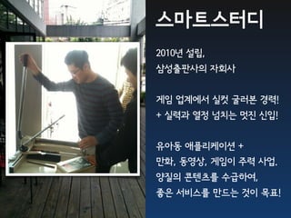 스마트스터디
2010년 설립,
삼성출판사의 자회사


게임 업계에서 실컷 굴러본 경력!
+ 실력과 열정 넘치는 멋진 신입!


유아동 애플리케이션 +
만화, 동영상, 게임이 주력 사업.
양질의 콘텐츠를 수급하여,
좋은 서비스를 만드는 것이 목표!
 