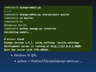 (webtoon)$ django-admin.py
(...)
(webtoon)$ django-admin.py startproject mysite
(webtoon)$ cd mysite/
(webtoon)$ ls
manage.py mysite
(webtoon)$ python manage.py runserver
Validating models...

0 errors found
Django version 1.4.1, using settings 'mysite.settings'
Development server is running at http://127.0.0.1:8000/
Quit the server with CTRL-BREAK.

   •Windows 의 경우,
    •python c:Python27Scriptsdjango-admin.py ...
 
