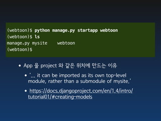 (webtoon)$ python manage.py startapp webtoon
(webtoon)$ ls
manage.py mysite    webtoon
(webtoon)$


   •App 을 project 와 같은 위치에 만드는 이유
    •‘... it can be imported as its own top-level
        module, rather than a submodule of mysite.’
     •https://docs.djangoproject.com/en/1.4/intro/
        tutorial01/#creating-models
 