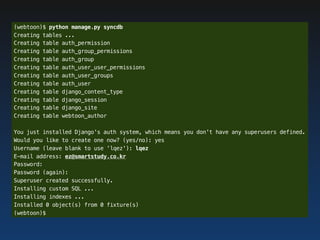 (webtoon)$ python manage.py syncdb
Creating tables ...
Creating table auth_permission
Creating table auth_group_permissions
Creating table auth_group
Creating table auth_user_user_permissions
Creating table auth_user_groups
Creating table auth_user
Creating table django_content_type
Creating table django_session
Creating table django_site
Creating table webtoon_author

You just installed Django's auth system, which means you don't have any superusers defined.
Would you like to create one now? (yes/no): yes
Username (leave blank to use 'lqez'): lqez
E-mail address: ez@smartstudy.co.kr
Password:
Password (again):
Superuser created successfully.
Installing custom SQL ...
Installing indexes ...
Installed 0 object(s) from 0 fixture(s)
(webtoon)$
 