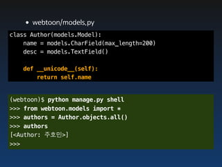 •webtoon/models.py
class Author(models.Model):
    name = models.CharField(max_length=200)
    desc = models.TextField()

   def __unicode__(self):
       return self.name


(webtoon)$ python manage.py shell
>>> from webtoon.models import *
>>> authors = Author.objects.all()
>>> authors
[<Author: 주호민>]
>>>
 